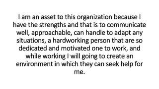 I am an asset to this organization because I
have the strengths and that is to communicate
well, approachable, can handle to adapt any
situations, a hardworking person that are so
dedicated and motivated one to work, and
while working I will going to create an
environment in which they can seek help for
me.
 