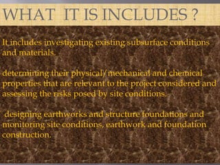 WHAT IT IS INCLUDES ? 
It includes investigating existing subsurface conditions 
and materials. 
determining their physical/mechanical and chemical 
properties that are relevant to the project considered and 
assessing the risks posed by site conditions. 
designing earthworks and structure foundations and 
monitoring site conditions, earthwork and foundation 
construction. 
 