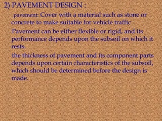 2) PAVEMENT DESIGN : 
pavement: Cover with a material such as stone or 
concrete to make suitable for vehicle traffic 
Pavement can be either flexible or rigid, and its 
performance depends upon the subsoil on which it 
rests. 
the thickness of pavement and its component parts 
depends upon certain characteristics of the subsoil, 
which should be determined before the design is 
made. 
 