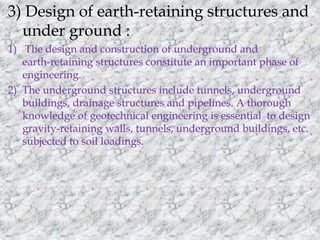 3) Design of earth-retaining structures and 
under ground : 
1) The design and construction of underground and 
earth-retaining structures constitute an important phase of 
engineering. 
2) The underground structures include tunnels, underground 
buildings, drainage structures and pipelines. A thorough 
knowledge of geotechnical engineering is essential to design 
gravity-retaining walls, tunnels, underground buildings, etc. 
subjected to soil loadings. 
 
