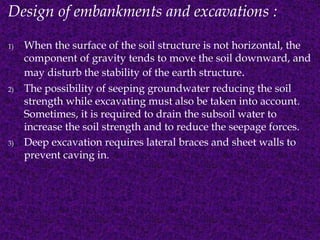 Design of embankments and excavations : 
1) When the surface of the soil structure is not horizontal, the 
component of gravity tends to move the soil downward, and 
may disturb the stability of the earth structure. 
2) The possibility of seeping groundwater reducing the soil 
strength while excavating must also be taken into account. 
Sometimes, it is required to drain the subsoil water to 
increase the soil strength and to reduce the seepage forces. 
3) Deep excavation requires lateral braces and sheet walls to 
prevent caving in. 
 