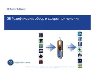 GE Газификация: обзор и сферы применения 
“© 2010 General Electric Company. All rights reserved. This material may not be copied or distributed in whole or in part without 
the prior permission of the copyright holder.” 
GE Power & Water 
Топливо Сингаз 
 