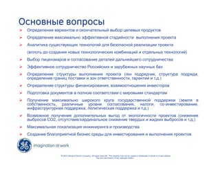 Основные вопросы 
 Определение вариантов и окончательный выбор целевых продуктов 
 Определение максимально эффективной стадийности выполнения проекта 
 Аналитика существующих технологий для безопасной реализации проекта 
(вплоть до создания новых технологических комбинаций и отдельных технологий) 
 Выбор лицензиаров и согласование деталей дальнейшего сотрудничества 
 Эффективное сотрудничество Российских и зарубежных научных баз 
 Определение структуры выполнения проекта (ген подрядчик, структура подряда, 
определение границ поставки и зон ответственности, гарантии и т.д.) 
 Определение структуры финансирования, взаимоотношения инвесторов 
 Подготовка документов в полном соответствии с мировыми стандартам 
 Получение максимально широкого круга государственной поддержки (земля в 
собственность, различные уровни согласования, налоги, со-инвестирование, 
инфраструктурная поддержка, политическая поддержка и т.д.) 
 Возможное получение дополнительных выгод от экологичности проектов (снижение 
выбросов СО2, отсутствие/кардинальное снижение твердых и жидких выбросов и т.д.) 
 Максимальная локализация инжиниринга и производства 
 Создание благоприятной бизнес среды для инвестирования и выполнения проектов 
“© 2010 General Electric Company. All rights reserved. This material may not be copied or distributed in whole or in part without 
the prior permission of the copyright holder.” 
 