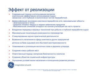 Эффект от реализации 
 Современный подход в использовании ресурсов: 
комплексное эффективное использование сырья, 
связанное с его глубокой и экологически чистой переработкой. 
 Диверсификация экономики комплекса переработки угля, максимальная гибкость: 
- Электроэнергия и тепло 
- Широкая линейка твердых и жидких химических продуктов 
- Максимальное снижение отходов и их полная утилизация как часть проекта 
 Внедрение передовых мировых технологий при добыче и глубокой переработке сырья 
 Максимальная локализация инжиниринга и производства 
 Стимулирование научно-практической деятельности 
 Возможность включения в сферу комплекса других предприятий 
региона на базе сырьевой или сбытовой заинтересованности 
 Улавливание и утилизация кислотных газов и двуокиси углерода; 
“© 2010 General Electric Company. All rights reserved. This material may not be copied or distributed in whole or in part without 
the prior permission of the copyright holder.” 
 Создание новых рабочих мест 
 Ответственный подход к вопросам безопасности и экологии 
 Создание объектов социальной инфраструктуры 
 Улучшение условий жизни населения и полноценное развитие региона 
 