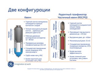 Две конфигурации 
Камера 
газификатора 
Copyright 2010 General Electric Company. All Rights Reserved. This material may not be copied or distributed in whole or in 
part, without prior written permission of the copyright owner. 
Квенч 
Радантный газификатор 
Частичный квенч (RSC/PQ) 
• Горячий сингаз немедленно 
охлаждается прямым 
контактом с водой 
• Теплый насыщенный водой 
сингаз … идеально для 
реакции сдвига CO 
• Рабочее давление 
коммерческих аппаратов 
12 - 86 bar 
• Проверенные размеры 
газификаторов до 45,5 м3 
• Стандартное применение: 
химия, водород, НПЗ, 
электроэнерги 
• CapEx ниже чем у RSC 
• Более короткий цикл 
установки чем у RSC 
• Горячий сингаз 
охлаждается в радиантной 
секции перед 
охлаждением 
• Производит пар высокого 
давления до ~135 bar 
• Внутренне давл. до ~45bar 
• Минимальный разм. 51 м3 
• Стандартное применение: 
генерация элэнергии, НПЗ, 
полигенерация 
• Более высокая 
эффективность 
• Более сложный цикл 
установки, чем у квенч 
системы 
Камера 
газификатора 
Радиантный 
охладитель для 
утилизации тепла 
Квенч 
Квенч 
камера 
 