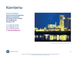 21 
Copyright 2010 General Electric Company. All Rights Reserved. This material may not be copied or distributed in whole or in 
part, without prior written permission of the copyright owner. 
Контакты 
ИЛЬЯ СОЛОВЬЕВ 
Исполнительный директор 
Проектные решения 
GE Energy, Power  Water 
GE газификация 
Европа и СНГ 
T | +7-495-937-19-06 
F | +7-495-937-11-12 
M | +7-985-991-56-90 
E | Ilya.Solovev@ge.com 
Tampa Electric Power Polk 6 IGCC Plant 
