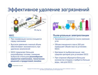 Котел 
SCR 
Введение 
углерода 
WESP 
Пыле-угольные электростанции 
• Загрязнения удаляются после сжигания 
угля 
• Объем очищенного газа в 300 раз 
превышает объем газа на установке 
IGCC 
• Критерии по выбросам выше, чем 
средние критерии для установки IGCC 
• При сгорании образуется большое 
количество отходов и требуется больше 
воды, чем для IGCC 
6 
Эффективное удаление загрязнений 
PM, Hg, Su 
IGCC 
• При газификации сингаз очищается 
перед сжиганием 
• Высокое давление и малый объем 
обеспечивают экономичность при 
удалении загрязнений 
• IGCC предлагает большое 
разнообразие топлива, снижение 
выбросов и большое разнообразие 
вариантов компоновок, технических 
решений и продуктовой линейки 
Copyright 2010 General Electric Company. All Rights Reserved. This material may not be copied or distributed in whole or in 
part, without prior written permission of the copyright owner. 
ESP/ 
FF 
FF 
FGD 
CO2 
 