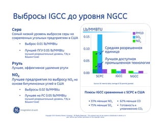 7 
Выбросы IGCC до уровня NGCC 
PM10 
SOX 
.05 .02 .01 
SCPC IGCC NGCC 
Source: GE internal data, average of 30 permits granted 
0.15 
0.10 
0.05 
0.00 
Плюсы IGCC сравненные с SCPC в США 
Copyright 2010 General Electric Company. All Rights Reserved. This material may not be copied or distributed in whole or in 
part, without prior written permission of the copyright owner. 
Средняя разрешенная 
единица 
Лучшая доступная 
промышленная технология 
Lb/MMBTU 
• 62% меньше CO 
• Готовность к 
улавливанию CO2 
• 33% меньше NOx 
• 75% меньше SOx 
NOx 
Сера 
Самый низкий уровень выбросов серы на 
современных угольных предприятиях в США 
• Выброс 0.01 lb/MMBtu 
• Лучший ПГУ 0.05 lb/MMBtu 
(лучший разрешительный уровень, ТЭЦ в 
Вашингтоне) 
Ртуть 
Лучшее, эффективное удаление ртути 
NOX 
Лучшее предприятия по выбросу NOX на 
основе битуминозных углей в США 
• Выбросы 0.02 lb/MMBtu 
• Лучшее на PC 0.05 lb/MMBtu 
(лучший разрешительный уровень, ТЭЦ в 
Вашингтоне) 
.02 .02 .02 .01 .01 
 