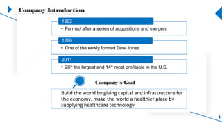 Company Introduction
• Formed after a series of acquisitions and mergers
1892
• One of the newly formed Dow Jones
1886
• 26th
the largest and 14th
most profitable in the U.S.
2011
Build the world by giving capital and infrastructure for
the economy, make the world a healthier place by
supplying healthcare technology
Company’s Goal
 