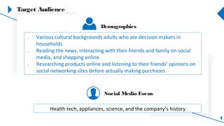 Target Audience
1. Various cultural backgrounds adults who are decision makers in
households
2. Reading the news, interacting with their friends and family on social
media, and shopping online
3. Researching products online and listening to their friends’ opinions on
social networking sites before actually making purchases
Health tech, appliances, science, and the company’s history
Demographics
Social Media Focus
 