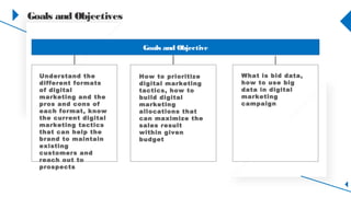 Goals and Objectives
Goals and Objective
Understand the
different formats of
digital marketing
and the pros and
cons, know the
current digital
marketing tactics
that help the brand
maintain existing
customers and
reach out to
prospects
How to prioritize
digital marketing
tactics, how to
build digital
marketing
allocations that
can maximize the
sales result
within given
budget
What is bid data,
how to use big
data in digital
marketing
campaign
 