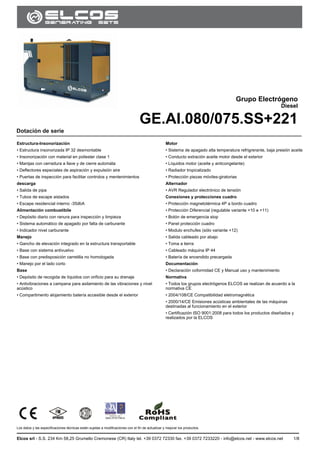 GE.AI.080/075.SS
Los datos y las especificaciones técnicas están sujetas a modificaciones con el fin de actualizar y mejorar los productos.
Elcos srl - S.S. 234 Km 58,25 Grumello Cremonese (CR) Italy tel. +39 0372 72330 fax. +39 0372 7233220 - info@elcos.net - www.elcos.net 1/8
.
Grupo Electrógeno
Diesel
GE.AI.080/075.SS+221
Dotación de serie
Estructura-Insonorización
• Estructura insonorizada IP 32 desmontable
• Insonorización con material en poliester clase 1
• Manijas con cerradura a llave y de cierre automáta
• Deflectores especiales de aspiración y expulsión aire
• Puertas de inspección para facilitar controlos y mentenimientos
descarga
• Salida de pipa
• Tubos de escape aislados
• Escape residencial interno -35dbA
Alimentación combustibile
• Depósito diario con ranura para inspección y limpieza
• Sistema automático de apagado por falta de carburante
• Indicador nivel carburante
Manejo
• Gancho de elevación integrado en la estructura transportable
• Base con sistema antivuelvo
• Base con predisposición carretilla no homologada
• Manejo por el lado corto
Base
• Depósito de recogida de líquidos con orificio para su drenaje
• Antivibraciones a campana para asilamiento de las vibraciones y nivel
acústico
• Compartimento alojamiento batería accesible desde el exterior
Motor
• Sistema de apagado alta temperatura refrigrerante, baja presión aceite
• Conducto extración aceite motor desde el exterior
• Líquidos motor (aceite y anticongelante)
• Radiador tropicalizado
• Protección piezas móviles-giratorias
Alternador
• AVR Regulador electrónico de tensión
Conexiones y protecciones cuadro
• Protección magnetotérmica 4P a bordo cuadro
• Protección Diferencial (regulable variante +10 e +11)
• Botón de emergencia stop
• Panel protección cuadro
• Modulo enchufes (sólo variante +12)
• Salida cableado por abajo
• Toma a tierra
• Cableado máquina IP 44
• Batería de encendido precargada
Documentación
• Declaración coformidad CE y Manual uso y mantenimiento
Normativa
• Todos los grupos electrógenos ELCOS se realizan de acuerdo a la
normativa CE
• 2004/108/CE Compatibilidad eletromagnética
• 2000/14/CE Emisiones acústicas ambientales de las máquinas
destinadas al funcionamiento en el exterior
• Certificazión ISO 9001:2008 para todos los productos diseñados y
realizados por la ELCOS
 