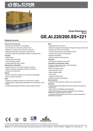 GE.AI.220/200.SS
Los datos y las especificaciones técnicas están sujetas a modificaciones con el fin de actualizar y mejorar los productos.
Elcos srl - S.S. 234 Km 58,25 Grumello Cremonese (CR) Italy tel. +39 0372 72330 fax. +39 0372 7233220 - info@elcos.net - www.elcos.net 1/8
.
Grupo Electrógeno
Diesel
GE.AI.220/200.SS+221
Dotación de serie
Estructura-Insonorización
• Estructura insonorizada IP 32 monobloque
• Insonorización con material en poliester clase 1
• Manijas con cerradura a llave y de cierre automáta
• Deflectores especiales de aspiración y expulsión aire
• Puertas de inspección para facilitar controlos y mentenimientos
descarga
• Salida de pipa
• Protecciones tubos escape
• Tubos de escape aislados
• Escape residencial interno -35dbA
Alimentación combustibile
• Depósito diario con ranura para inspección y limpieza
• Sistema automático de apagado por falta de carburante
• Indicador nivel carburante
Manejo
• Gancho de elevación integrado en la estructura transportable
• Base con sistema antivuelvo
Base
• Depósito de recogida de líquidos con orificio para su drenaje
• Antivibraciones a campana para asilamiento de las vibraciones y nivel
acústico
• Compartimento alojamiento batería accesible desde el exterior
Motor
• Precalentamiento motor 230 V
• Sistema de apagado alta temperatura refrigrerante, baja presión aceite
• Indicador pres. Aceite y temp. Refrig.
• Conducto extración aceite motor desde el exterior
• Líquidos motor (aceite y anticongelante)
• Radiador tropicalizado
• Protección piezas móviles-giratorias
Alternador
• AVR Regulador electrónico de tensión
Conexiones y protecciones cuadro
• Protección magnetotérmica 4P a bordo alternador
(regulable variante +10 e +11)
• Botón de emergencia stop
• Panel protección cuadro
• Salida cableado lateral
• Toma a tierra
• Cableado máquina IP 44
• Batería de encendido precargada
Documentación
• Declaración coformidad CE y Manual uso y mantenimiento
Normativa
• Todos los grupos electrógenos ELCOS se realizan de acuerdo a la
normativa CE
• 2004/108/CE Compatibilidad eletromagnética
• 2000/14/CE Emisiones acústicas ambientales de las máquinas
destinadas al funcionamiento en el exterior
• Certificazión ISO 9001:2008 para todos los productos diseñados y
realizados por la ELCOS
 