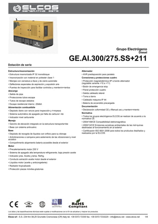 GE.AI.300/275.SS
Los datos y las especificaciones técnicas están sujetas a modificaciones con el fin de actualizar y mejorar los productos.
Elcos srl - S.S. 234 Km 58,25 Grumello Cremonese (CR) Italy tel. +39 0372 72330 fax. +39 0372 7233220 - info@elcos.net - www.elcos.net 1/8
.
Grupo Electrógeno
Diesel
GE.AI.300/275.SS+211
Dotación de serie
Estructura-Insonorización
• Estructura insonorizada IP 32 monobloque
• Insonorización con material en poliester clase 1
• Manijas con cerradura a llave y de cierre automáta
• Deflectores especiales de aspiración y expulsión aire
• Puertas de inspección para facilitar controlos y mentenim=ientos
descarga
• Salida de pipa
• Protecciones tubos escape
• Tubos de escape aislados
• Escape residencial interno -35dbA
Alimentación combustibile
• Depósito diario con ranura para inspección y l=impieza
• Sistema automático de apagado por falta de carbura= nte
• Indicador nivel carburante
Manejo
• Gancho de elevación integrado en la estructura transporta=ble
• Base con sistema antivuelvo
Base
• Depósito de recogida de líquidos con orificio para su drenaje
• Antivibraciones a campana para asilamiento de las vibraciones=y nivel
acústico
• Compartimento alojamiento batería accesible desde el exterior
Motor
• Precalentamiento motor 230 V
• Sistema de apagado alta temperatura refrigrerante, baja presión aceite
• Indicador pres. Aceite y temp. Refrig.
• Conducto extración aceite motor desde el exterior
• Líquidos motor (aceite y anticongelante)
• Radiador tropicalizado
• Protección piezas móviles-giratorias
Alternador
• AVR predisposición para paralelo
Conexiones y protecciones cuadro
• Protección magnetotérmica 4P a bordo alternador
(regulable variante +10 e +11)
• Botón de emergencia stop
• Panel protección cuadro
• Salida cableado lateral
• Toma a tierra
• Cableado máquina IP 44
• Batería de encendido precargada
Documentación
• Declaración coformidad CE y Manual uso y manteni=miento
Normativa
• Todos los grupos electrógenos ELCOS se realizan de acuerdo a la
normativa CE
• 2004/108/CE Compatibilidad eletromagnética
• 2000/14/CE Emisiones acústicas ambientales de las má=quinas
destinadas al funcionamiento en el exterior
• Certificazión ISO 9001:2008 para todos los productos diseñados y
realizados por la ELCOS
 