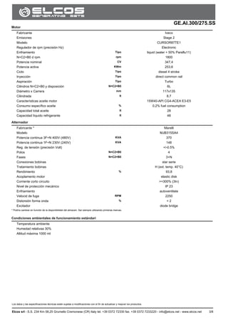 GE.AI.300/275.SS
Los datos y las especificaciones técnicas están sujetas a modificaciones con el fin de actualizar y mejorar los productos.
Elcos srl - S.S. 234 Km 58,25 Grumello Cremonese (CR) Italy tel. +39 0372 72330 fax. +39 0372 7233220 - info@elcos.net - www.elcos.net 3/8
Motor
Fabricante Iveco
Emisiones Stage 2
Modelo CURSOR87TE1
Regulador de rpm (precisión Hz) Electronic
Enfriamiento Tipo liquid (water + 50% Paraflu11)
N=C2=B0 d rpm rpm 1800
Potencia nominal CV 347,4
Potencia activa KWm 253,6
Ciclo Tipo diesel 4 stroke
Inyección Tipo direct common rail
Aspiración Tipo Turbo
Cilindros N=C2=B0 y disposición N=C2=B0 6L
Diámetro x Carrera mm 117x135
Cilindrada lt 8,7
Características aceite motor 15W40-API CG4-ACEA E3-E5
Consumo específico aceite % 0,2% fuel consumption
Capacidad total aceite lt 28
Capacidad líquido refrigerante lt 48
Alternador
Fabricante * Marelli
Modelo MJB315SA4
Potencia continua 3F+N 400V (480V) KVA 370
Potencia continua 1F+N 230V (240V) KVA 148
Reg. de tensión (precisión Volt) +/-0.5%
Polos N=C2=B0 4
Fases N=C2=B0 3+N
Conexiones bobinas star serie
Tratamiento bobinas H (ext. temp. 40°C)
Rendimiento % 93,8
Acoplamento motor elastic disk
Corriente corto circuito >=300% (3In)
Nivel de protección mecánico IP 23
Enfriamiento autoventilate
Velocid de fuga RPM 2250
Distorsión forma onda % < 2
Excitador diode bridge
* Podría cambiar en función de la disponibilidad del almacen. Sar siempre utilizando primeras marcas.
Condiciones ambientales de funcionamiento estándari
Temperatura ambiente
Humedad relativaa 30%
Altitud máxima 1000 mt
 