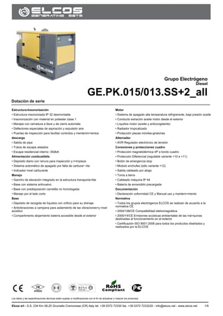 GE.PK.015/013.SS
Los datos y las especificaciones técnicas están sujetas a modificaciones con el fin de actualizar y mejorar los productos.
Elcos srl - S.S. 234 Km 58,25 Grumello Cremonese (CR) Italy tel. +39 0372 72330 fax. +39 0372 7233220 - info@elcos.net - www.elcos.net 1/9
.
Grupo Electrógeno
Diesel
GE.PK.015/013.SS+2_all
Dotación de serie
Estructura-Insonorización
• Estructura insonorizada IP 32 desmontable
• Insonorización con material en poliester clase 1
• Manijas con cerradura a llave y de cierre automáta
• Deflectores especiales de aspiración y expulsión aire
• Puertas de inspección para facilitar controlos y mentenim=ientos
descarga
• Salida de pipa
• Tubos de escape aislados
• Escape residencial interno -35dbA
Alimentación combustibile
• Depósito diario con ranura para inspección y l=impieza
• Sistema automático de apagado por falta de carbura= nte
• Indicador nivel carburante
Manejo
• Gancho de elevación integrado en la estructura transporta=ble
• Base con sistema antivuelvo
• Base con predisposición carretilla no homologada
• Manejo por el lado corto
Base
• Depósito de recogida de líquidos con orificio para su drenaje
• Antivibraciones a campana para asilamiento de las vibraciones=y nivel
acústico
• Compartimento alojamiento batería accesible desde el exterior
Motor
• Sistema de apagado alta temperatura refrigrerante, baja presión aceite
• Conducto extración aceite motor desde el exterior
• Líquidos motor (aceite y anticongelante)
• Radiador tropicalizado
• Protección piezas móviles-giratorias
Alternador
• AVR Regulador electrónico de tensión
Conexiones y protecciones cuadro
• Protección magnetotérmica 4P a bordo cuadro
• Protección Diferencial (regulable variante +10 e +11)
• Botón de emergencia stop
• Modulo enchufes (sólo variante +12)
• Salida cableado por abajo
• Toma a tierra
• Cableado máquina IP 44
• Batería de encendido precargada
Documentación
• Declaración coformidad CE y Manual uso y manteni=miento
Normativa
• Todos los grupos electrógenos ELCOS se realizan de acuerdo a la
normativa CE
• 2004/108/CE Compatibilidad eletromagnética
• 2000/14/CE Emisiones acústicas ambientales de las má=quinas
destinadas al funcionamiento en el exterior
• Certificazión ISO 9001:2008 para todos los productos diseñados y
realizados por la ELCOS
 