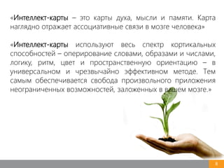 8
«Интеллект-карты – это карты духа, мысли и памяти. Карта
наглядно отражает ассоциативные связи в мозге человека»
«Интеллект-карты используют весь спектр кортикальных
способностей – оперирование словами, образами и числами,
логику, ритм, цвет и пространственную ориентацию – в
универсальном и чрезвычайно эффективном методе. Тем
самым обеспечивается свобода произвольного приложения
неограниченных возможностей, заложенных в вашем мозге.»
 