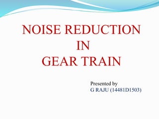 NOISE REDUCTION
IN
GEAR TRAIN
Presented by
G RAJU (14481D1503)
 