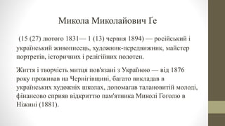 Микола Миколайович Ґе
(15 (27) лютого 1831— 1 (13) червня 1894) — російський і
український живописець, художник-передвижник, майстер
портретів, історичних і релігійних полотен.
Життя і творчість митця пов'язані з Україною — від 1876
року проживав на Чернігівщині, багато викладав в
українських художніх школах, допомагав талановитій молоді,
фінансово сприяв відкриттю пам'ятника Миколі Гоголю в
Ніжині (1881).
 