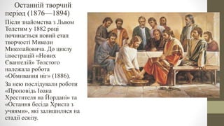 Останній творчий
період (1876—1894)
Після знайомства з Львом
Толстим у 1882 році
починається новий етап
творчості Миколи
Миколайовича. До циклу
ілюстрацій «Нових
Євангелій» Толстого
належала робота
«Обмивання ніг» (1886).
За нею послідували роботи
«Проповідь Іоана
Хрестителя на Йордані» та
«Остання бесіда Христа з
учнями», які залишилися на
стадії ескізу.
 