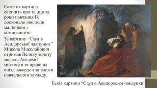 Саме ця картина
свідчить про те ,що за
роки навчання Ге
досконало оволодів
малюнком і
композицією.
За картину “Саул в
Аендорської чаклунки ”
Микола Миколайович
отримав Велику золоту
медаль Академії
мистецтв та право на
виїзд закордон за кошти
навчального закладу.
Ескіз картини “Саул в Аендорської чаклунки ”
 