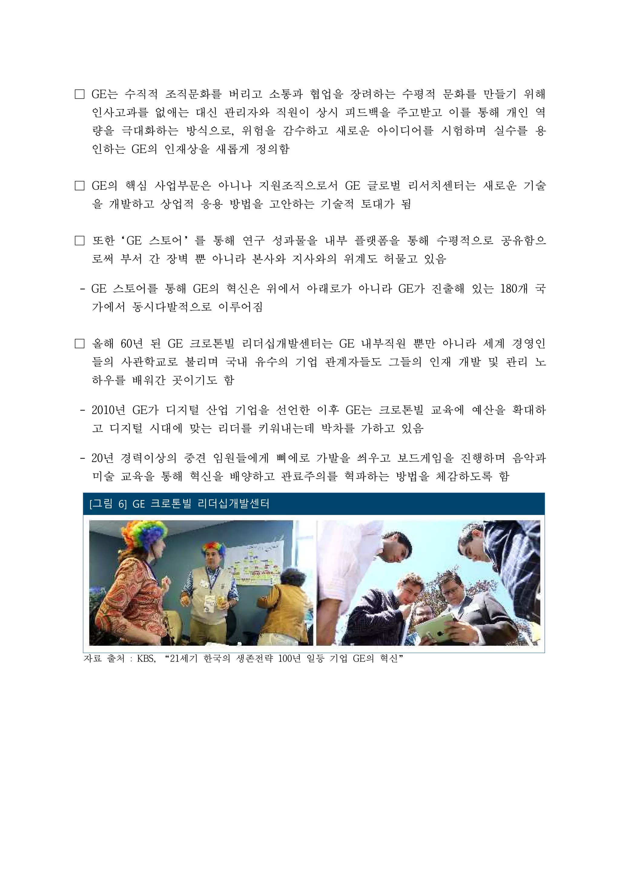 □ GE는 수직적 조직문화를 버리고 소통과 협업을 장려하는 수평적 문화를 만들기 위해
인사고과를 없애는 대신 관리자와 직원이 상시 피드백을 주고받고 이를 통해 개인 역
량을 극대화하는 방식으로, 위험을 감수하고 새로운 아이디어를 시험하며 실수를 용
인하는 GE의 인재상을 새롭게 정의함
□ GE의 핵심 사업부문은 아니나 지원조직으로서 GE 글로벌 리서치센터는 새로운 기술
을 개발하고 상업적 응용 방법을 고안하는 기술적 토대가 됨
□ 또한‘GE 스토어’를 통해 연구 성과물을 내부 플랫폼을 통해 수평적으로 공유함으
로써 부서 간 장벽 뿐 아니라 본사와 지사와의 위계도 허물고 있음
- GE 스토어를 통해 GE의 혁신은 위에서 아래로가 아니라 GE가 진출해 있는 180개 국
가에서 동시다발적으로 이루어짐
□ 올해 60년 된 GE 크로톤빌 리더십개발센터는 GE 내부직원 뿐만 아니라 세계 경영인
들의 사관학교로 불리며 국내 유수의 기업 관계자들도 그들의 인재 개발 및 관리 노
하우를 배워간 곳이기도 함
- 2010년 GE가 디지털 산업 기업을 선언한 이후 GE는 크로톤빌 교육에 예산을 확대하
고 디지털 시대에 맞는 리더를 키워내는데 박차를 가하고 있음
- 20년 경력이상의 중견 임원들에게 삐에로 가발을 씌우고 보드게임을 진행하며 음악과
미술 교육을 통해 혁신을 배양하고 관료주의를 혁파하는 방법을 체감하도록 함
자료 출처 : KBS, “21세기 한국의 생존전략 100년 일등 기업 GE의 혁신”
 [그림 6] GE 크로톤빌 리더십개발센터
 