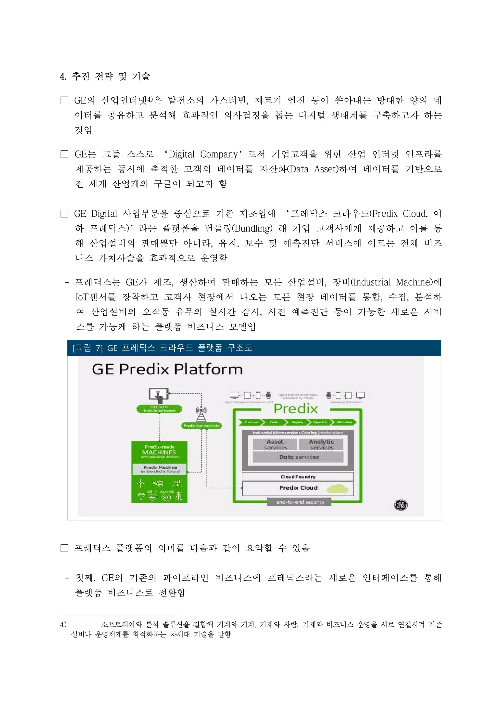 4. 추진 전략 및 기술
□ GE의 산업인터넷4)은 발전소의 가스터빈, 제트기 엔진 등이 쏟아내는 방대한 양의 데
이터를 공유하고 분석해 효과적인 의사결정을 돕는 디지털 생태계를 구축하고자 하는
것임
□ GE는 그들 스스로 ‘Digital Company’로서 기업고객을 위한 산업 인터넷 인프라를
제공하는 동시에 축적한 고객의 데이터를 자산화(Data Asset)하여 데이터를 기반으로
전 세계 산업계의 구글이 되고자 함
□ GE Digital 사업부문을 중심으로 기존 제조업에 ‘프레딕스 크라우드(Predix Cloud, 이
하 프레딕스)’라는 플랫폼을 번들링(Bundling) 해 기업 고객사에게 제공하고 이를 통
해 산업설비의 판매뿐만 아니라, 유지, 보수 및 예측진단 서비스에 이르는 전체 비즈
니스 가치사슬을 효과적으로 운영함
- 프레딕스는 GE가 제조, 생산하여 판매하는 모든 산업설비, 장비(Industrial Machine)에
IoT센서를 장착하고 고객사 현장에서 나오는 모든 현장 데이터를 통합, 수집, 분석하
여 산업설비의 오작동 유무의 실시간 감시, 사전 예측진단 등이 가능한 새로운 서비
스를 가능케 하는 플랫폼 비즈니스 모델임
□ 프레딕스 플랫폼의 의미를 다음과 같이 요약할 수 있음
- 첫째, GE의 기존의 파이프라인 비즈니스에 프레딕스라는 새로운 인터페이스를 통해
플랫폼 비즈니스로 전환함
4) 소프트웨어와 분석 솔루션을 결합해 기계와 기계, 기계와 사람, 기계와 비즈니스 운영을 서로 연결시켜 기존
설비나 운영체계를 최적화하는 차세대 기술을 말함
 [그림 7] GE 프레딕스 크라우드 플랫폼 구조도
 