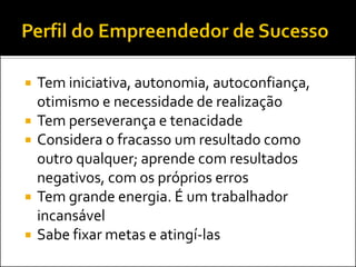 







Tem iniciativa, autonomia, autoconfiança,
otimismo e necessidade de realização
Tem perseverança e tenacidade
Considera o fracasso um resultado como
outro qualquer; aprende com resultados
negativos, com os próprios erros
Tem grande energia. É um trabalhador
incansável
Sabe fixar metas e atingí-las

 