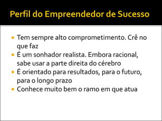 





Tem sempre alto comprometimento. Crê no
que faz
É um sonhador realista. Embora racional,
sabe usar a parte direita do cérebro
É orientado para resultados, para o futuro,
para o longo prazo
Conhece muito bem o ramo em que atua

 