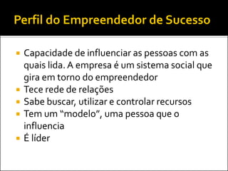 







Capacidade de influenciar as pessoas com as
quais lida. A empresa é um sistema social que
gira em torno do empreendedor
Tece rede de relações
Sabe buscar, utilizar e controlar recursos
Tem um “modelo”, uma pessoa que o
influencia
É líder

 