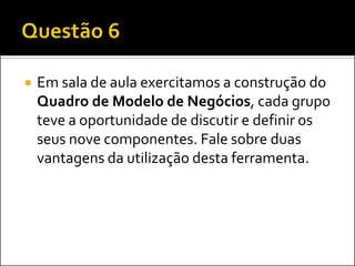 

Em sala de aula exercitamos a construção do
Quadro de Modelo de Negócios, cada grupo
teve a oportunidade de discutir e definir os
seus nove componentes. Fale sobre duas
vantagens da utilização desta ferramenta.

 