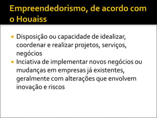 



Disposição ou capacidade de idealizar,
coordenar e realizar projetos, serviços,
negócios
Inciativa de implementar novos negócios ou
mudanças em empresas já existentes,
geralmente com alterações que envolvem
inovação e riscos

 