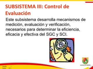 SUBSISTEMA III: Control de
Evaluación
Este subsistema desarrolla mecanismos de
medición, evaluación y verificación,
necesarios para determinar la eficiencia,
eficacia y efectiva del SGC y SCI.
Versión: 3
Fecha: 05-11
 