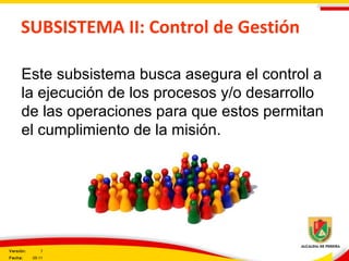 SUBSISTEMA II: Control de Gestión
Este subsistema busca asegura el control a
la ejecución de los procesos y/o desarrollo
de las operaciones para que estos permitan
el cumplimiento de la misión.
Versión: 3
Fecha: 05-11
 