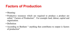 Factors of Production
• Meaning:
• Productive resources which are required to produce a product are
called “ Factors of Production”. For example land, labour, capital and
organisation.
• Definition
• According to Benham “ anything that contributes to output is factors
of production”
 