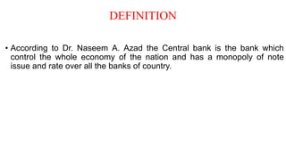 DEFINITION
• According to Dr. Naseem A. Azad the Central bank is the bank which
control the whole economy of the nation and has a monopoly of note
issue and rate over all the banks of country.
 