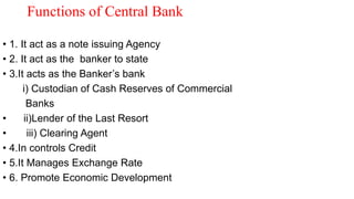 Functions of Central Bank
• 1. It act as a note issuing Agency
• 2. It act as the banker to state
• 3.It acts as the Banker’s bank
i) Custodian of Cash Reserves of Commercial
Banks
• ii)Lender of the Last Resort
• iii) Clearing Agent
• 4.In controls Credit
• 5.It Manages Exchange Rate
• 6. Promote Economic Development
 
