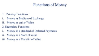 Functions of Money
1. Primary Functions
i. Money as Medium of Exchange
ii. Money as unit of Value
2. Secondary Functions
i. Money as a standard of Deferred Payments
ii. Money as a Store of value
iii. Money as a Transfer of Value
 