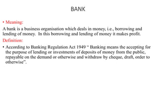 BANK
• Meaning:
A bank is a business organisation which deals in money, i.e., borrowing and
lending of money. In this borrowing and lending of money it makes profit.
Definition:
• According to Banking Regulation Act 1949 “ Banking means the accepting for
the purpose of lending or investments of deposits of money from the public,
repayable on the demand or otherwise and withdraw by cheque, draft, order to
otherwise”.
 