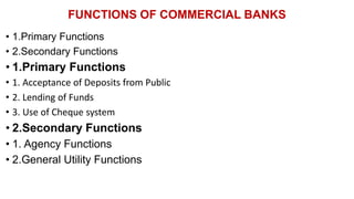 FUNCTIONS OF COMMERCIAL BANKS
• 1.Primary Functions
• 2.Secondary Functions
• 1.Primary Functions
• 1. Acceptance of Deposits from Public
• 2. Lending of Funds
• 3. Use of Cheque system
• 2.Secondary Functions
• 1. Agency Functions
• 2.General Utility Functions
 