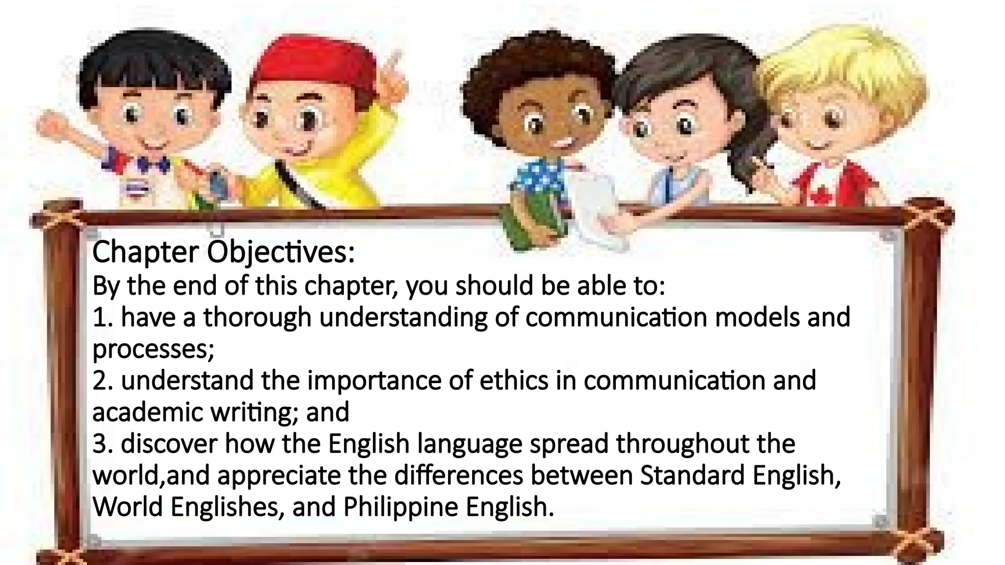 Chapter Objectives:
By the end of this chapter, you should be able to:
1. have a thorough understanding of communication models and
processes;
2. understand the importance of ethics in communication and
academic writing; and
3. discover how the English language spread throughout the
world,and appreciate the differences between Standard English,
World Englishes, and Philippine English.
 