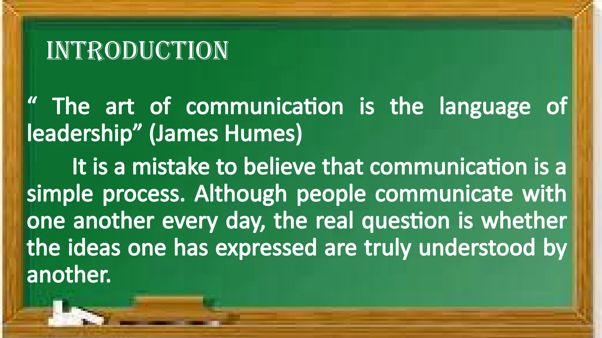 introduction
“ The art of communication is the language of
leadership” (James Humes)
It is a mistake to believe that communication is a
simple process. Although people communicate with
one another every day, the real question is whether
the ideas one has expressed are truly understood by
another.
 