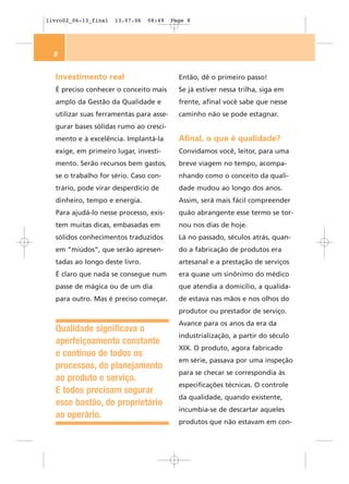 livro02_06-13_final   13.07.06   08:49   Page 8




  8


  Investimento real                        Então, dê o primeiro passo!
  É preciso conhecer o conceito mais       Se já estiver nessa trilha, siga em
  amplo da Gestão da Qualidade e           frente, afinal você sabe que nesse
  utilizar suas ferramentas para asse-     caminho não se pode estagnar.
  gurar bases sólidas rumo ao cresci-
  mento e à excelência. Implantá-la        Afinal, o que é qualidade?
  exige, em primeiro lugar, investi-       Convidamos você, leitor, para uma
  mento. Serão recursos bem gastos,        breve viagem no tempo, acompa-
  se o trabalho for sério. Caso con-       nhando como o conceito da quali-
  trário, pode virar desperdício de        dade mudou ao longo dos anos.
  dinheiro, tempo e energia.               Assim, será mais fácil compreender
  Para ajudá-lo nesse processo, exis-      quão abrangente esse termo se tor-
  tem muitas dicas, embasadas em           nou nos dias de hoje.
  sólidos conhecimentos traduzidos         Lá no passado, séculos atrás, quan-
  em “miúdos”, que serão apresen-          do a fabricação de produtos era
  tadas ao longo deste livro.              artesanal e a prestação de serviços
  É claro que nada se consegue num         era quase um sinônimo do médico
  passe de mágica ou de um dia             que atendia a domicílio, a qualida-
  para outro. Mas é preciso começar.       de estava nas mãos e nos olhos do
                                           produtor ou prestador de serviço.
                                           Avance para os anos da era da
  Qualidade significava o
                                           industrialização, a partir do século
  aperfeiçoamento constante
                                           XIX. O produto, agora fabricado
  e contínuo de todos os
                                           em série, passava por uma inspeção
  processos, do planejamento
                                           para se checar se correspondia às
  ao produto e serviço.
                                           especificações técnicas. O controle
  E todos precisam segurar
                                           da qualidade, quando existente,
  esse bastão, do proprietário
                                           incumbia-se de descartar aqueles
  ao operário.
                                           produtos que não estavam em con-
 
