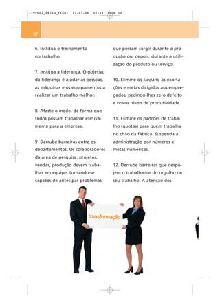 livro02_06-13_final   13.07.06   08:49   Page 12




 12


  6. Institua o treinamento                que possam surgir durante a pro-
  no trabalho.                             dução ou, depois, durante a utili-
                                           zação do produto ou serviço.
  7. Institua a liderança. O objetivo
  da liderança é ajudar as pessoas,        10. Elimine os slogans, as exorta-
  as máquinas e os equipamentos a          ções e metas dirigidos aos empre-
  realizar um trabalho melhor.             gados, pedindo-lhes zero defeito
                                           e novos níveis de produtividade.
  8. Afaste o medo, de forma que
  todos possam trabalhar efetiva-          11. Elimine os padrões de traba-
  mente para a empresa.                    lho (quotas) para quem trabalha
                                           no chão da fábrica. Suspenda a
  9. Derrube barreiras entre os            administração por números e
  departamentos. Os colaboradores          metas numéricas.
  da área de pesquisa, projetos,
  vendas, produção devem traba-            12. Derrube barreiras que despo-
  lhar em equipe, tornando-se              jem o trabalhador do orgulho de
  capazes de antecipar problemas           seu trabalho. A atenção dos
 