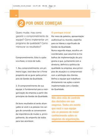livro02_14-23_final   13.07.06   08:56   Page 14




 14



      2      POR ONDE COMEÇAR

  Quero mudar, mas como                    O pontapé inicial
  garantir o comprometimento da            Por meio de palestra, apresentação
  equipe? Como implementar um              audiovisual ou reunião, exponha
  programa de qualidade? Como              para os líderes o significado da
  mensurar os resultados?                  Gestão da Qualidade.
                                           Numa segunda etapa, escolha um
                                           coordenador, que assumirá os tra-
  Comprometimento. Esta é a pala-          balhos de implementação do pro-
  vra-chave, o início de tudo.             grama e que, juntamente com a
                                           diretoria, definirá a política da
  1. Seu comprometimento: em pri-          qualidade na empresa, seus princí-
  meiro lugar, você deve ter o firme       pios de atuação e o compromisso
  propósito de se guiar pelos princí-      com a satisfação dos clientes.
  pios da Gestão da Qualidade.             Defina a equipe que trabalhará
                                           diretamente nas ações a serem
  2. O comprometimento de sua              implementadas com a Gestão
  equipe: é fundamental para a reor-       da Qualidade.
  ganização da empresa a partir dos
  princípios da Gestão da Qualidade.
                                           Não abra mão do controle
                                           das decisões em sua
  Os bons resultados só serão alcan-
                                           empresa. Tenha em mente
  çados se você e as pessoas nos car-
                                           que você e sua equipe
  gos de comando se convencerem
                                           são as pessoas de maior
  da importância de mudar e, princi-
                                           conhecimento sobre os
  palmente, do empenho de todos
                                           negócios da organização.
  para isso acontecer.
 