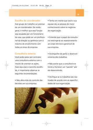 livro02_14-23_final   13.07.06     08:56   Page 15




                                                                                  15


   Escolha do coordenador                    • Tenha em mente que você e sua
   Esse grupo de trabalho vai precisar       equipe são as pessoas de maior
   de um coordenador. De modo                conhecimento sobre os negócios
   geral, é melhor que essa função           da organização.
   seja ocupada por um funcionário
   da casa, que pode ser um profissio-       • Entenda que o papel da consulto-
   nal da direção ou gerência com o          ria restringe-se ao assessoramento
   máximo de envolvimento com                ao corpo técnico e gerencial de
   todas as áreas da empresa.                sua empresa.


   Consultoria externa                       • Acompanhe de perto o desenvol-
   Você pode optar por contratar             vimento dos trabalhos.
   uma consultoria externa com o
   intuito de orientar as ações.             • Não aceite que a consultoria se
   Caso seja esse o caminho escolhi-         limite a fornecer um “pacote” por
   do, é importante observar as              ela desenvolvido.
   seguintes recomendações:
                                             • Verifique se os trabalhos são rea-
   • Não abra mão do controle das            lizados de acordo com as especifici-
   decisões em sua empresa.                  dades de sua organização.
 