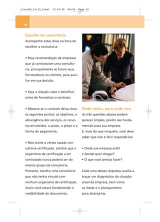 livro02_14-23_final   13.07.06   08:56   Page 16




 16


  Escolha da consultoria
  Acompanhe estas dicas na hora de
  escolher a consultoria:


  • Peça recomendação de empresas
  que já contrataram uma consulto-
  ria, principalmente se forem seus
  fornecedores ou clientes, para auxi-
  liar em sua decisão.


  • Faça a relação custo x benefício
  antes de formalizar o contrato.


  • Observe se o contrato deixa claro      Onde estou, para onde vou
  os seguintes pontos: os objetivos, a     As três questões abaixo podem
  abrangência dos serviços, os recur-      parecer simples, porém são funda-
  sos envolvidos, o prazo, o preço e a     mentais para sua empresa.
  forma de pagamento.                      E, mais do que ninguém, você deve
                                           saber que não é fácil respondê-las:
  • Não aceite a venda casada con-
  sultoria-certificação. Lembre que o      • Onde sua empresa está?
  organismo de certificação a ser          • Aonde quer chegar?
  contratado nunca poderá ser do           • O que você precisa fazer?
  mesmo grupo da consultoria.
  Portanto, escolha uma consultoria        Cada uma dessas respostas auxilia a
  que não tenha vínculo com                traçar um diagnóstico da situação
  nenhum organismo de certificação.        atual da empresa, bem como
  Assim você estará fortalecendo a         as metas e o planejamento
  credibilidade do documento.              para alcançá-las.
 