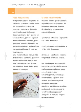 livro02_14-23_final   13.07.06   08:56   Page 18




 18


  Foco nas pessoas                         O fator envolvimento
  A implementação do programa de           Podemos afirmar que o sucesso da
  Gestão da Qualidade tem de envol-        implementação do programa de
  ver todos os funcionários da             Gestão da Qualidade depende
  empresa – inclusive os chamados          de três pilares fundamentais,
  terceirizados, quando houver.            assim distribuídos:
  Esse envolvimento deve ocorrer em
  todas as etapas, porém é especial-       1) Sistemas, softwares – representa
  mente importante no início, para         5% a 10% do sucesso.
  que todos tenham consciência do
  que a empresa busca, os benefícios       2) Procedimentos – corresponde a
  e a responsabilidade de cada um          10% a 15% do sucesso.
  no programa.
  Uma implementação malsucedida            3) Pessoas – esse fator é responsá-
  do Sistema da Gestão da Qualidade        vel por 80% a 85% do sucesso.
  decorre do foco de atenção não
  estar centrado nas pessoas, mas          Isso significa que sem o envolvi-
  nos processos, sem envolver aque-        mento das pessoas não há progra-
  les que os executam.                     ma bem estruturado que resista
                                           aos primeiros meses.
                                           Em contrapartida, uma equipe
                                           envolvida será capaz de levar
                                           adiante a implementação da
                                           Gestão da Qualidade.
                                           A próxima questão que se coloca,
                                           portanto, é: como assegurar o
                                           envolvimento das pessoas?
                                           A resposta é: motive e prepare
                                           seus funcionários.
 