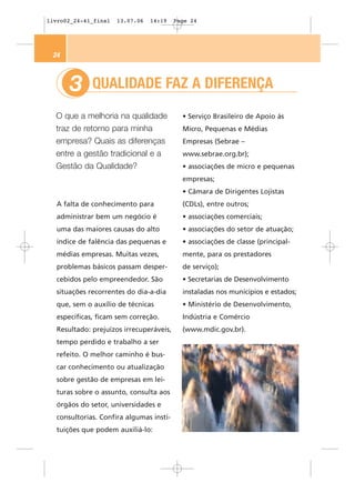livro02_24-41_final   13.07.06   14:19   Page 24




 24



      3      QUALIDADE FAZ A DIFERENÇA
  O que a melhoria na qualidade            • Serviço Brasileiro de Apoio às
  traz de retorno para minha               Micro, Pequenas e Médias
  empresa? Quais as diferenças             Empresas (Sebrae –
  entre a gestão tradicional e a           www.sebrae.org.br);
  Gestão da Qualidade?                     • associações de micro e pequenas
                                           empresas;
                                           • Câmara de Dirigentes Lojistas
  A falta de conhecimento para             (CDLs), entre outros;
  administrar bem um negócio é             • associações comerciais;
  uma das maiores causas do alto           • associações do setor de atuação;
  índice de falência das pequenas e        • associações de classe (principal-
  médias empresas. Muitas vezes,           mente, para os prestadores
  problemas básicos passam desper-         de serviço);
  cebidos pelo empreendedor. São           • Secretarias de Desenvolvimento
  situações recorrentes do dia-a-dia       instaladas nos municípios e estados;
  que, sem o auxílio de técnicas           • Ministério de Desenvolvimento,
  específicas, ficam sem correção.         Indústria e Comércio
  Resultado: prejuízos irrecuperáveis,     (www.mdic.gov.br).
  tempo perdido e trabalho a ser
  refeito. O melhor caminho é bus-
  car conhecimento ou atualização
  sobre gestão de empresas em lei-
  turas sobre o assunto, consulta aos
  órgãos do setor, universidades e
  consultorias. Confira algumas insti-
  tuições que podem auxiliá-lo:
 