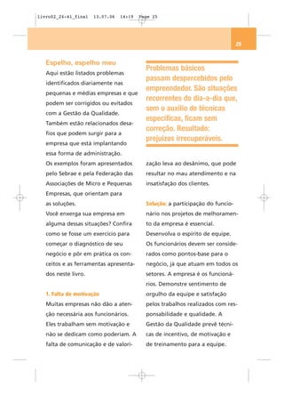 livro02_24-41_final   13.07.06   14:19   Page 25




                                                                                25


   Espelho, espelho meu
                                           Problemas básicos
   Aqui estão listados problemas
                                           passam despercebidos pelo
   identificados diariamente nas
                                           empreendedor. São situações
   pequenas e médias empresas e que
                                           recorrentes do dia-a-dia que,
   podem ser corrigidos ou evitados
                                           sem o auxílio de técnicas
   com a Gestão da Qualidade.
                                           específicas, ficam sem
   Também estão relacionados desa-
                                           correção. Resultado:
   fios que podem surgir para a
                                           prejuízos irrecuperáveis.
   empresa que está implantando
   essa forma de administração.
   Os exemplos foram apresentados          zação leva ao desânimo, que pode
   pelo Sebrae e pela Federação das        resultar no mau atendimento e na
   Associações de Micro e Pequenas         insatisfação dos clientes.
   Empresas, que orientam para
   as soluções.                            Solução: a participação do funcio-
   Você enxerga sua empresa em             nário nos projetos de melhoramen-
   alguma dessas situações? Confira        to da empresa é essencial.
   como se fosse um exercício para         Desenvolva o espírito de equipe.
   começar o diagnóstico de seu            Os funcionários devem ser conside-
   negócio e pôr em prática os con-        rados como pontos-base para o
   ceitos e as ferramentas apresenta-      negócio, já que atuam em todos os
   dos neste livro.                        setores. A empresa é os funcioná-
                                           rios. Demonstre sentimento de
   1. Falta de motivação                   orgulho da equipe e satisfação
   Muitas empresas não dão a aten-         pelos trabalhos realizados com res-
   ção necessária aos funcionários.        ponsabilidade e qualidade. A
   Eles trabalham sem motivação e          Gestão da Qualidade prevê técni-
   não se dedicam como poderiam. A         cas de incentivo, de motivação e
   falta de comunicação e de valori-       de treinamento para a equipe.
 
